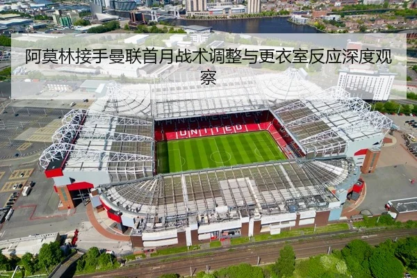 阿莫林接手曼联首月战术调整与更衣室反应深度观察（3377app）