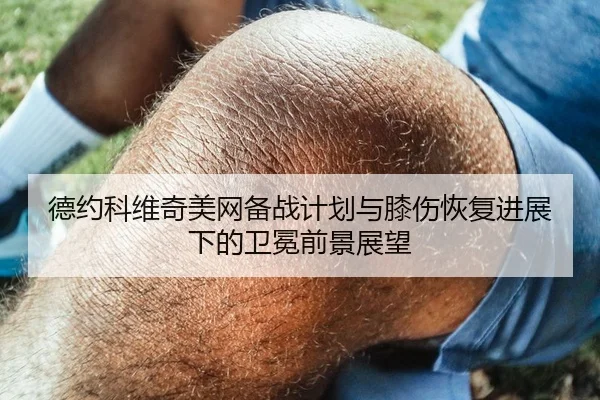 德约科维奇美网备战计划与膝伤恢复进展下的卫冕前景展望（3377app）