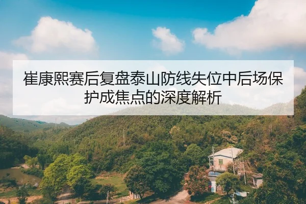 崔康熙赛后复盘泰山防线失位中后场保护成焦点的深度解析（3377app）